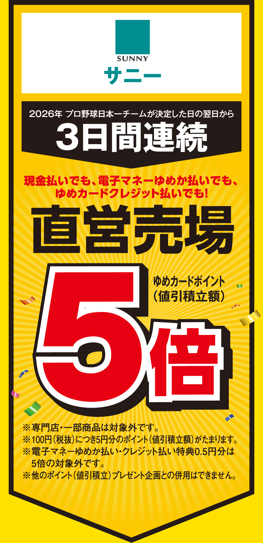 【サニー】[2026年 プロ野球日本一チームが決定した日の翌日から3日間連続]現金払いでも、電子マネーゆめか払いでも、ゆめカードクレジット払いでも！直営売場 ゆめカードポイント（値引積立額）5倍 ※専門店・一部商品は対象外です。※100円（税抜）につき5円分のポイント（値引積立額）がたまります。※電子マネーゆめか払い・クレジット払い特典0.5円分は5倍の対象外です。※他のポイント（値引積立）プレゼント企画との併用はできません。