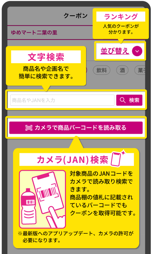[ランキング]人気のクーポンが分かります。[文字検索]商品名や企画名で簡単に検索できます。[カメラ(JAN)検索]対象商品のJANコードをカメラで読み取り検索できます。商品棚の値札に記載されているバーコードでもクーポンを取得可能です。※最新版へのアプリアップデート、カメラの許可が必要になります。