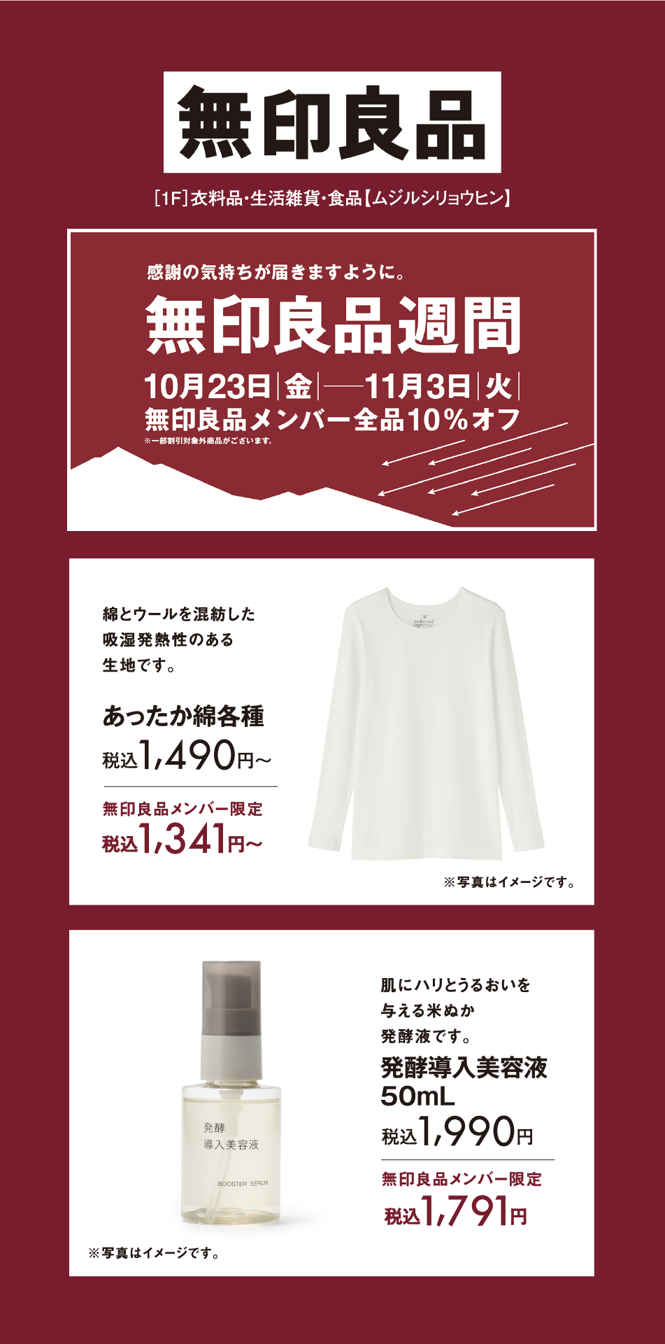 無印良品 [1F]衣料品・生活雑貨・食品【ムジルシリョウヒン】 感謝の気持ちが届きますように。 無印良品週間 10月23日(金曜日)〜11月3日(火曜日) 無印良品メンバー全品10%オフ ※一部割引対象外商品がございます。 綿とウールを混紡した吸湿発熱性のある生地です。 あったか綿各種 税込1,490円〜 無印良品メンバー限定 税込1,341円〜 ※写真はイメージです。 肌にハリとうるおいを与える米ぬか発酵液です。 発酵導入美容液 50mL 税込1,990円 無印良品メンバー限定 税込1,791円 ※写真はイメージです。