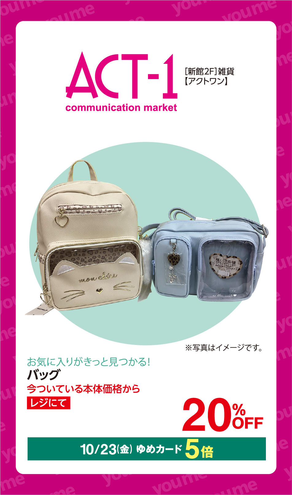 ACT-1 communication market [新館2F] 雑貨 【アクトワン】 mon chéri ※写真はイメージです。 お気に入りがきっと見つかる！ バッグ 今ついている本体価格から レジにて 20%OFF 10月23日(金曜日) ゆめカード5倍