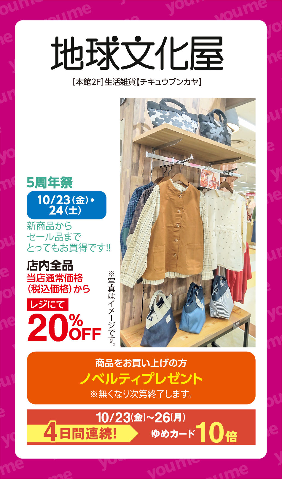 地球文化屋 [本館2F]生活雑貨【チキュウブンカヤ】 5周年祭 10月23日(金曜日)・24日(土曜日) 新商品からセール品までとってもお買得です！！ 店内全品 当店通常価格（税込価格）から レジにて 20%OFF ※写真はイメージです。 商品をお買い上げの方 ノベルティプレゼント ※無くなり次第終了します。 10月23日(金曜日)〜26日(月曜日) 4日間連続！ ゆめカード10倍