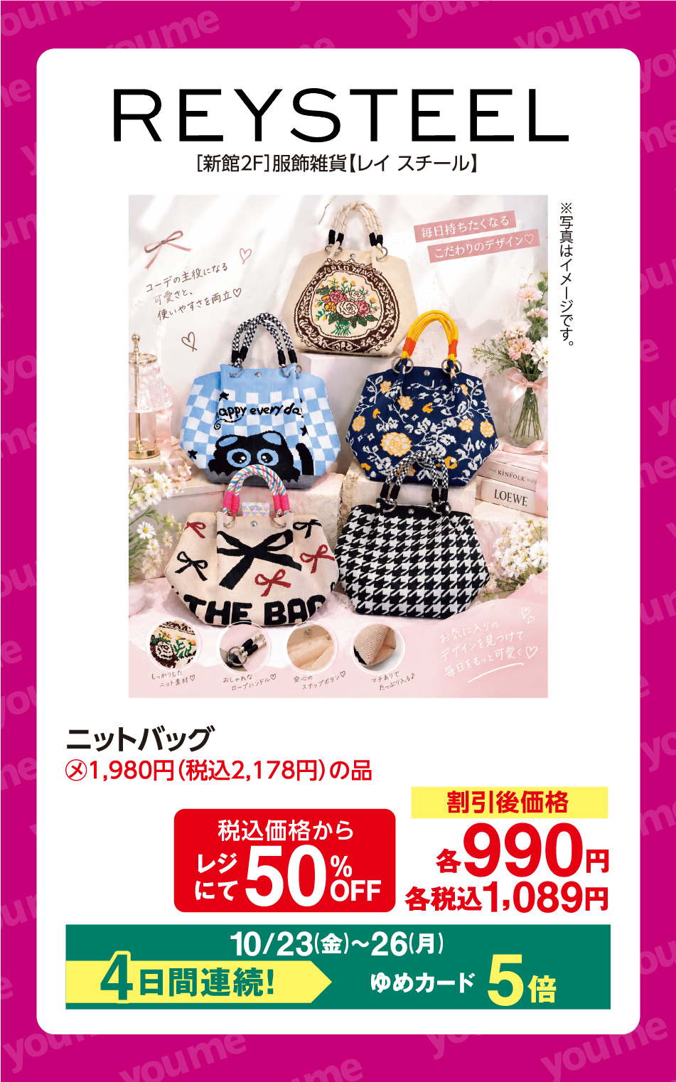 REYSTEEL [新館2F]服飾雑貨【レイ スチール】 ※写真はイメージです。 ニットバッグ メーカー希望小売価格(本体価格)1,980円(税込2,178円)の品 税込価格からレジにて50%OFF 割引後価格 各990円 各税込1,089円 10月23日(金曜日)〜26日(月曜日) 4日間連続！ ゆめカード5倍