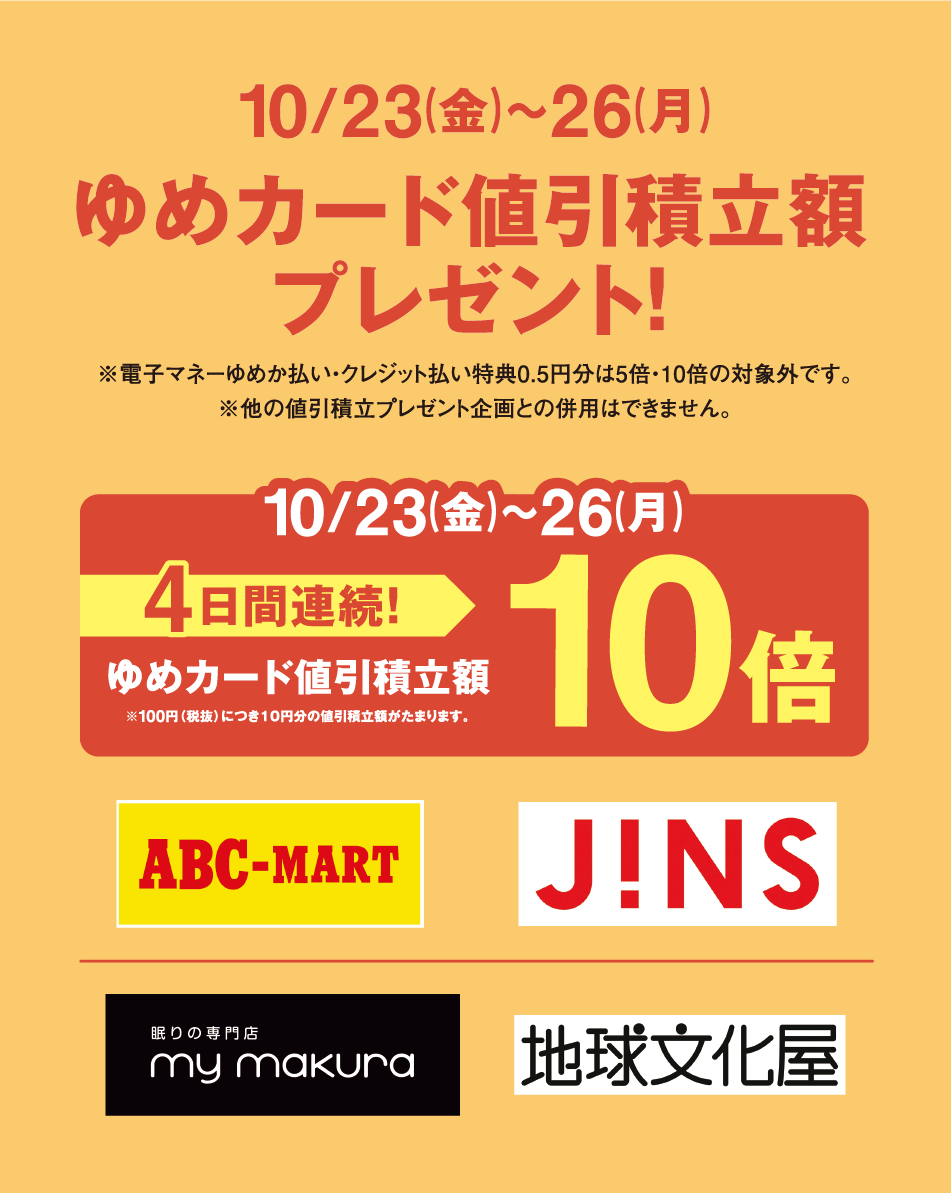10月23日(金曜日)〜26日(月曜日) ゆめカード値引積立額プレゼント！ ※電子マネーゆめか払い・クレジット払い特典0.5円分は5倍・10倍の対象外です。 ※他の値引積立プレゼント企画との併用はできません。 10月23日(金曜日)〜26日(月曜日) 4日間連続！ ゆめカード値引積立額 10倍 ※100円（税抜）につき10円分の値引積立額がたまります。 ABC-MART J!NS 眠りの専門店 my makura 地球文化屋