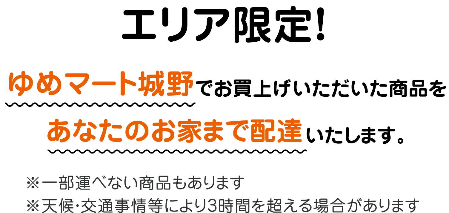 エリア限定! ゆめマート城野 直営売場でお買い上げいただいた商品をあなたのお家まで配達いたします。 ※一部運べない商品もあります ※天候・交通事情等により3時間を超える場合があります