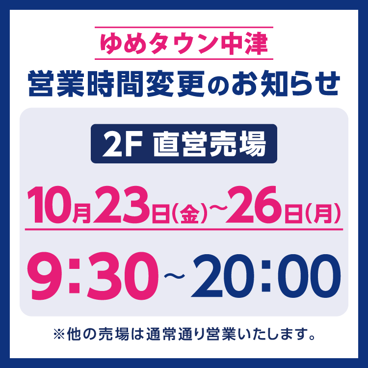 ゆめタウン中津　営業時間変更のお知らせ　10月23日(金曜日)～26日(月曜日)は、2階直営売場は9時30分～20時まで営業いたします。　他の売場は通常通り営業いたします。